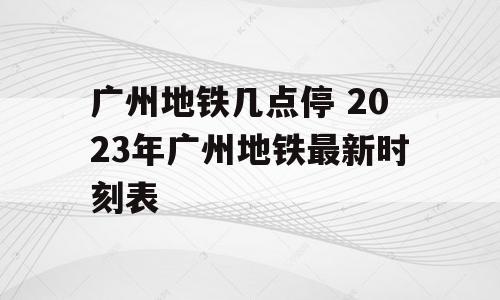 广州地铁几点停 2023年广州地铁最新时刻表
